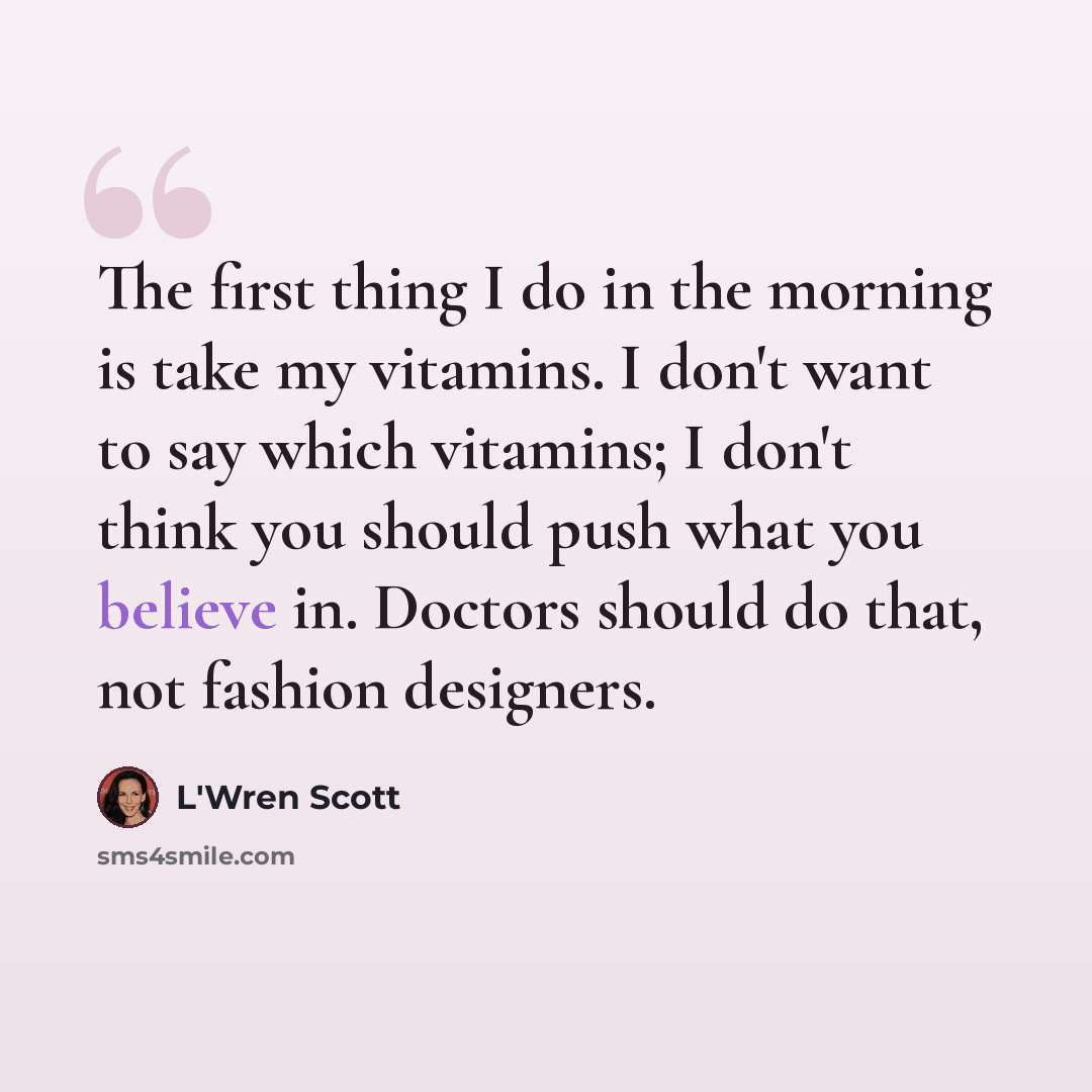 “The first thing I do in the morning is take my vitamins. I don't want to say which vitamins; I don't think you should push what you believe in. Doctors should do that, not fashion designers.” quote by L'Wren Scott