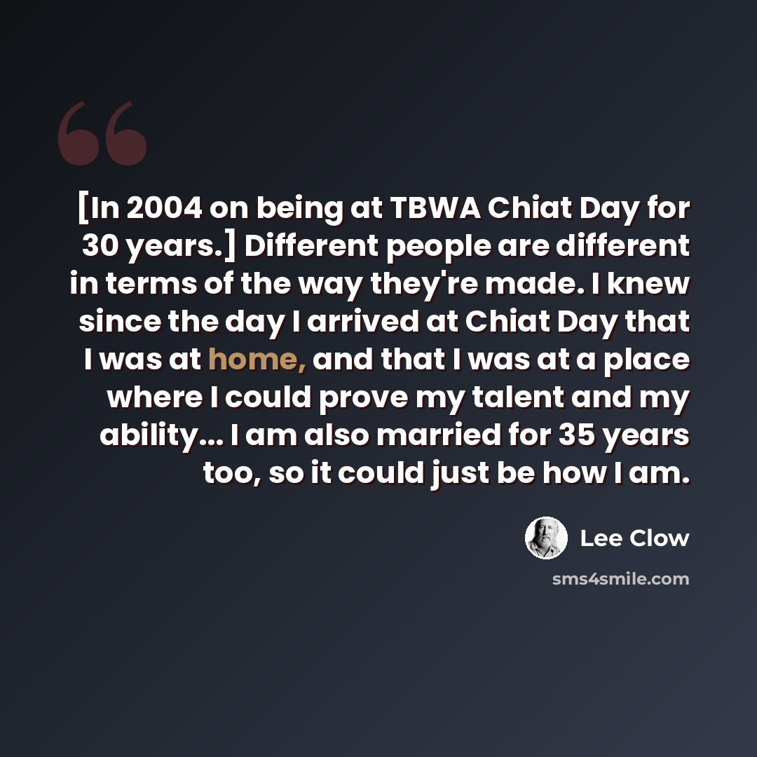 “[In 2004 on being at TBWA Chiat Day for 30 years.] Different people are different in terms of the way they're made. I knew since the day I arrived at Chiat Day that I was at home, and that I was at a place where I could prove my talent and my ability... I am also married for 35 years too, so it…” quote by Lee Clow