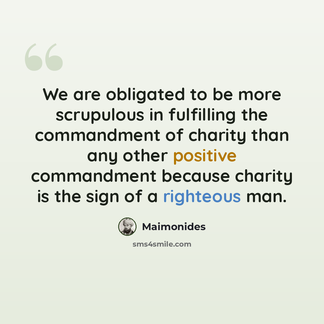 “We are obligated to be more scrupulous in fulfilling the commandment of charity than any other positive commandment because charity is the sign of a righteous man.” quote by Maimonides
