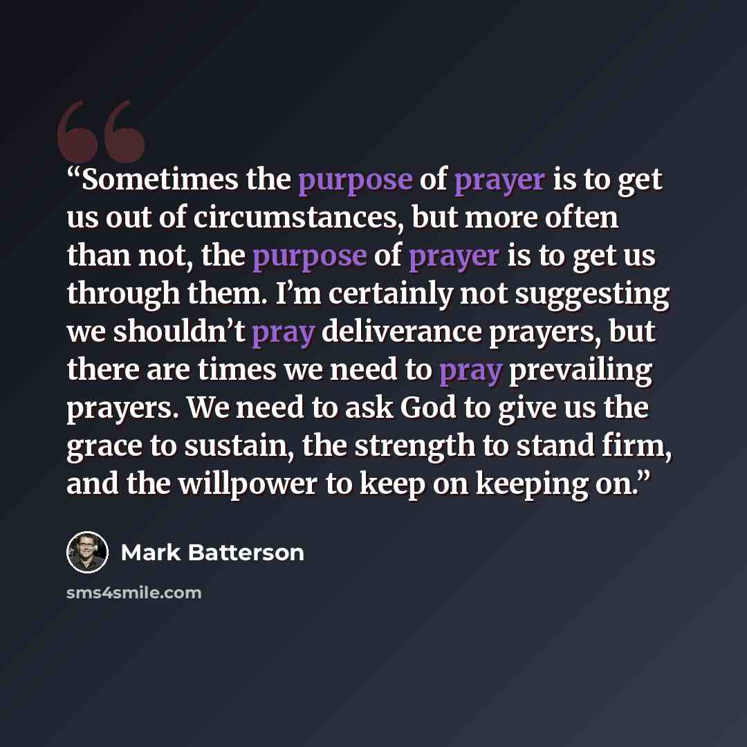 “Sometimes the purpose of prayer is to get us out of circumstances, but more often than not, the purpose of prayer is to get us through them. I’m certainly not suggesting we shouldn’t pray deliverance prayers, but there are times we need to pray prevailing prayers. We need to ask God to give us the…” quote by Mark Batterson