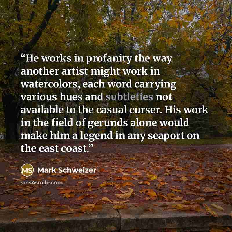 “He works in profanity the way another artist might work in watercolors, each word carrying various hues and subtleties not available to the casual curser. His work in the field of gerunds alone would make him a legend in any seaport on the east coast.” quote by Mark Schweizer