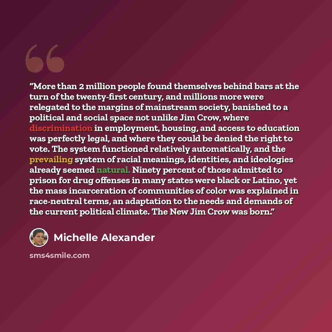 “More than 2 million people found themselves behind bars at the turn of the twenty-first century, and millions more were relegated to the margins of mainstream society, banished to a political and social space not unlike Jim Crow, where discrimination in employment, housing, and access to education…” quote by Michelle Alexander
