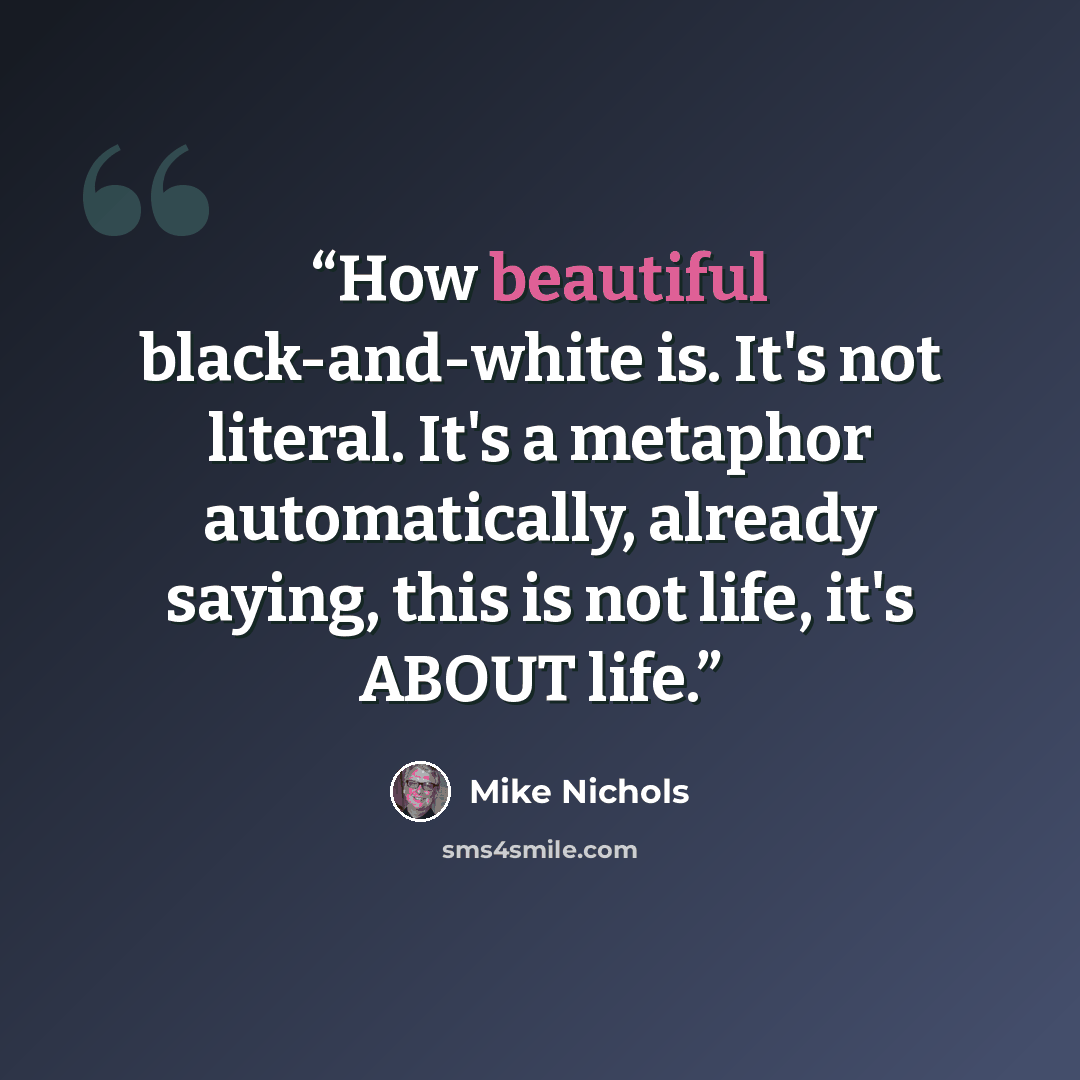 “How beautiful black-and-white is. It's not literal. It's a metaphor automatically, already saying, this is not life, it's ABOUT life.” quote by Mike Nichols