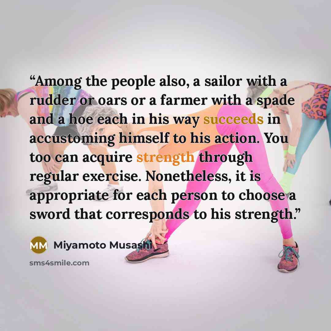 “Among the people also, a sailor with a rudder or oars or a farmer with a spade and a hoe each in his way succeeds in accustoming himself to his action. You too can acquire strength through regular exercise. Nonetheless, it is appropriate for each person to choose a sword that corresponds to his…” quote by Miyamoto Musashi