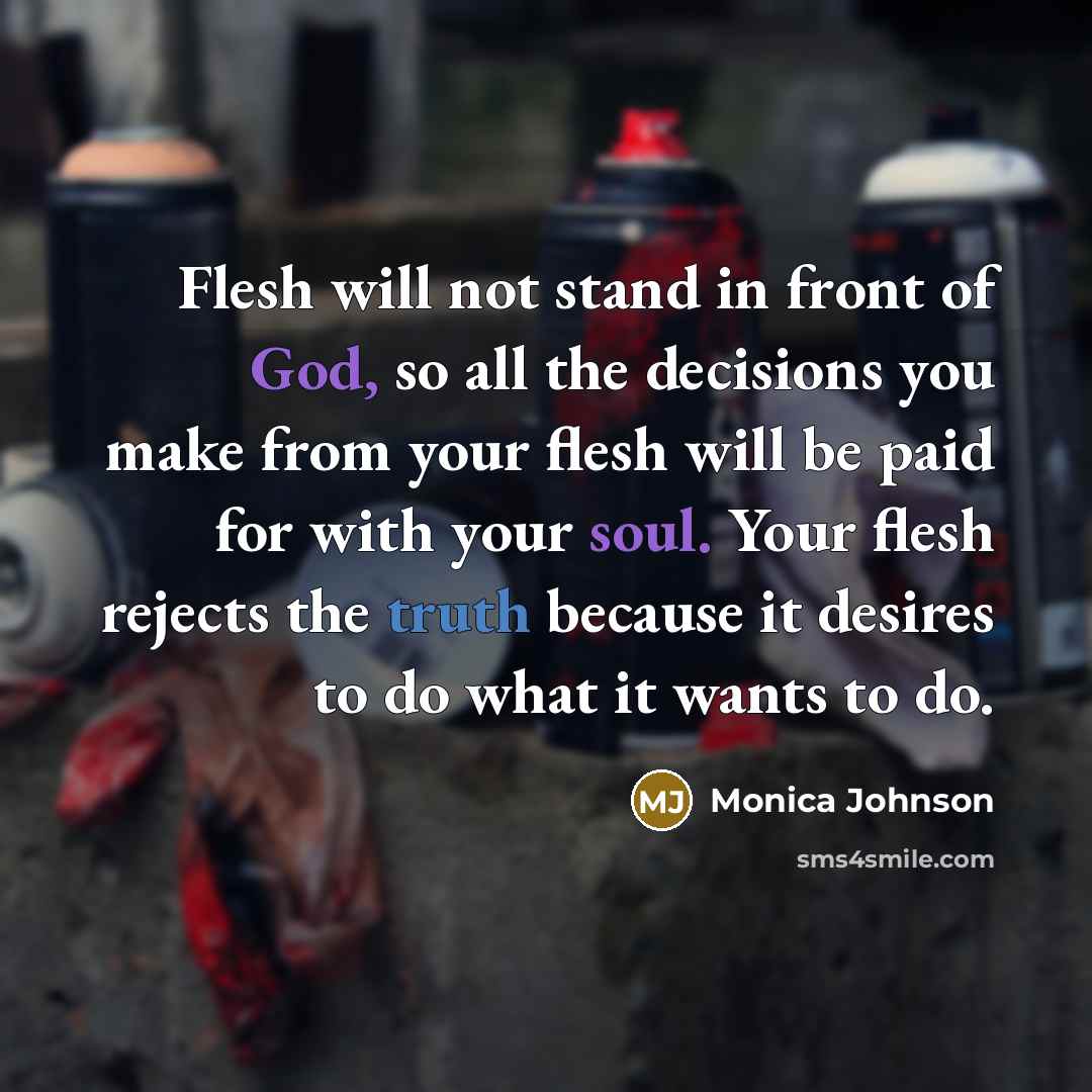 “Flesh will not stand in front of God, so all the decisions you make from your flesh will be paid for with your soul. Your flesh rejects the truth because it desires to do what it wants to do.” quote by Monica Johnson