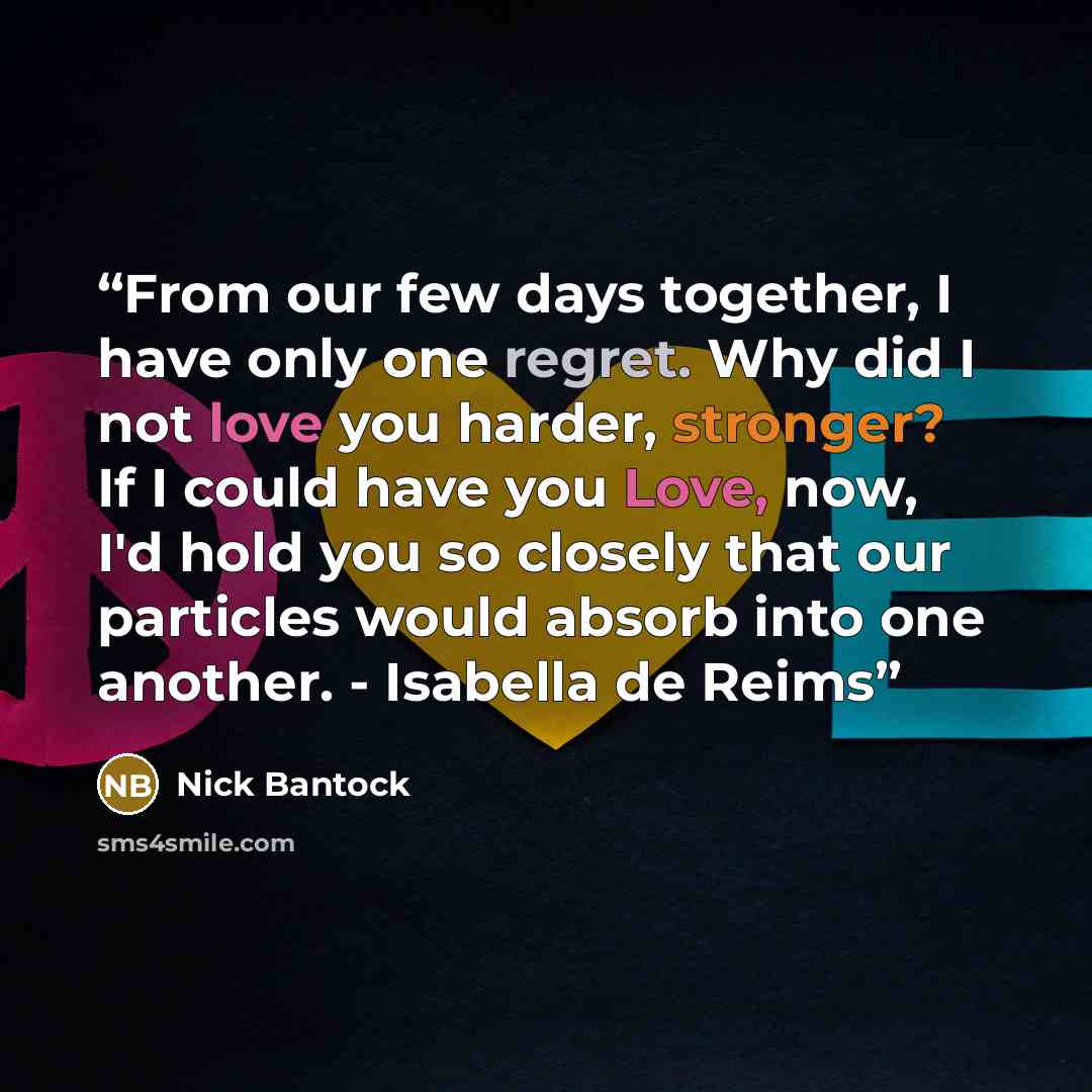 “From our few days together, I have only one regret. Why did I not love you harder, stronger? If I could have you Love, now, I'd hold you so closely that our particles would absorb into one another. - Isabella de Reims” quote by Nick Bantock
