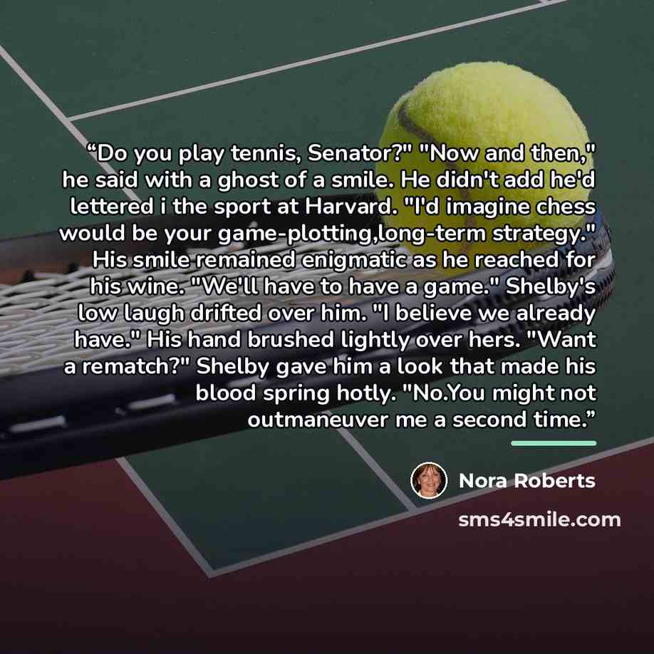 “Do you play tennis, Senator?" "Now and then," he said with a ghost of a smile. He didn't add he'd lettered i the sport at Harvard. "I'd imagine chess would be your game-plotting,long-term strategy." His smile remained enigmatic as he reached for his wine. "We'll have to have a game." Shelby's low…” quote by Nora Roberts