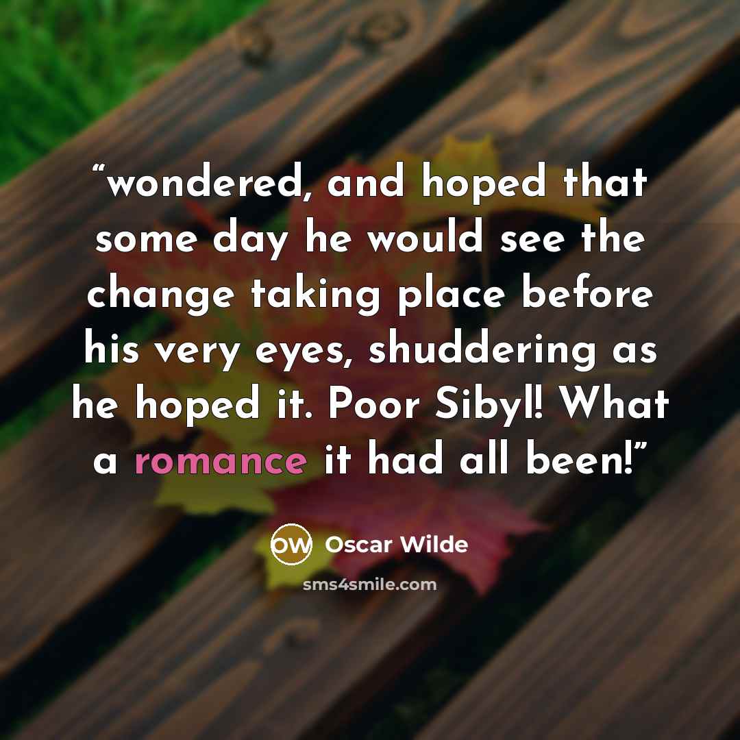 “wondered, and hoped that some day he would see the change taking place before his very eyes, shuddering as he hoped it. Poor Sibyl! What a romance it had all been!” quote by Oscar Wilde
