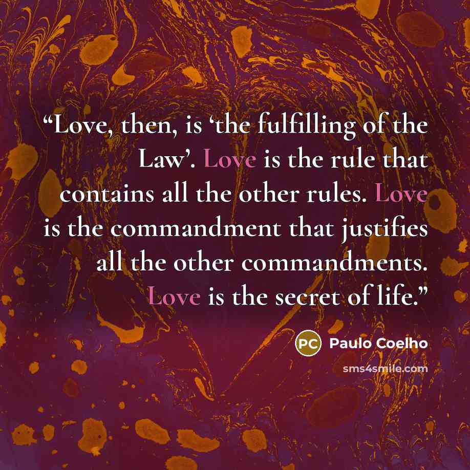 “Love, then, is ‘the fulfilling of the Law’. Love is the rule that contains all the other rules. Love is the commandment that justifies all the other commandments. Love is the secret of life.” quote by Paulo Coelho