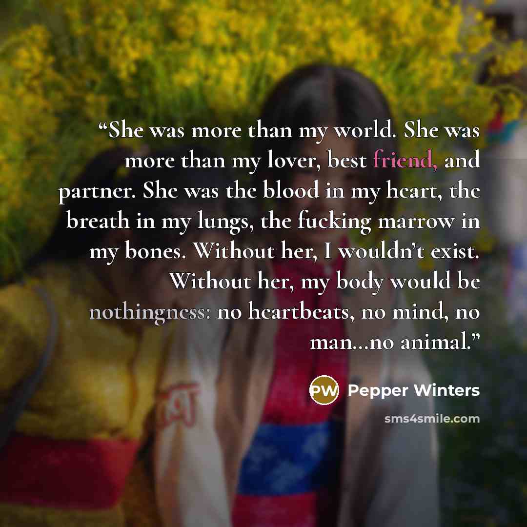 “She was more than my world. She was more than my lover, best friend, and partner. She was the blood in my heart, the breath in my lungs, the fucking marrow in my bones. Without her, I wouldn’t exist. Without her, my body would be nothingness: no heartbeats, no mind, no man…no animal.” quote by Pepper Winters