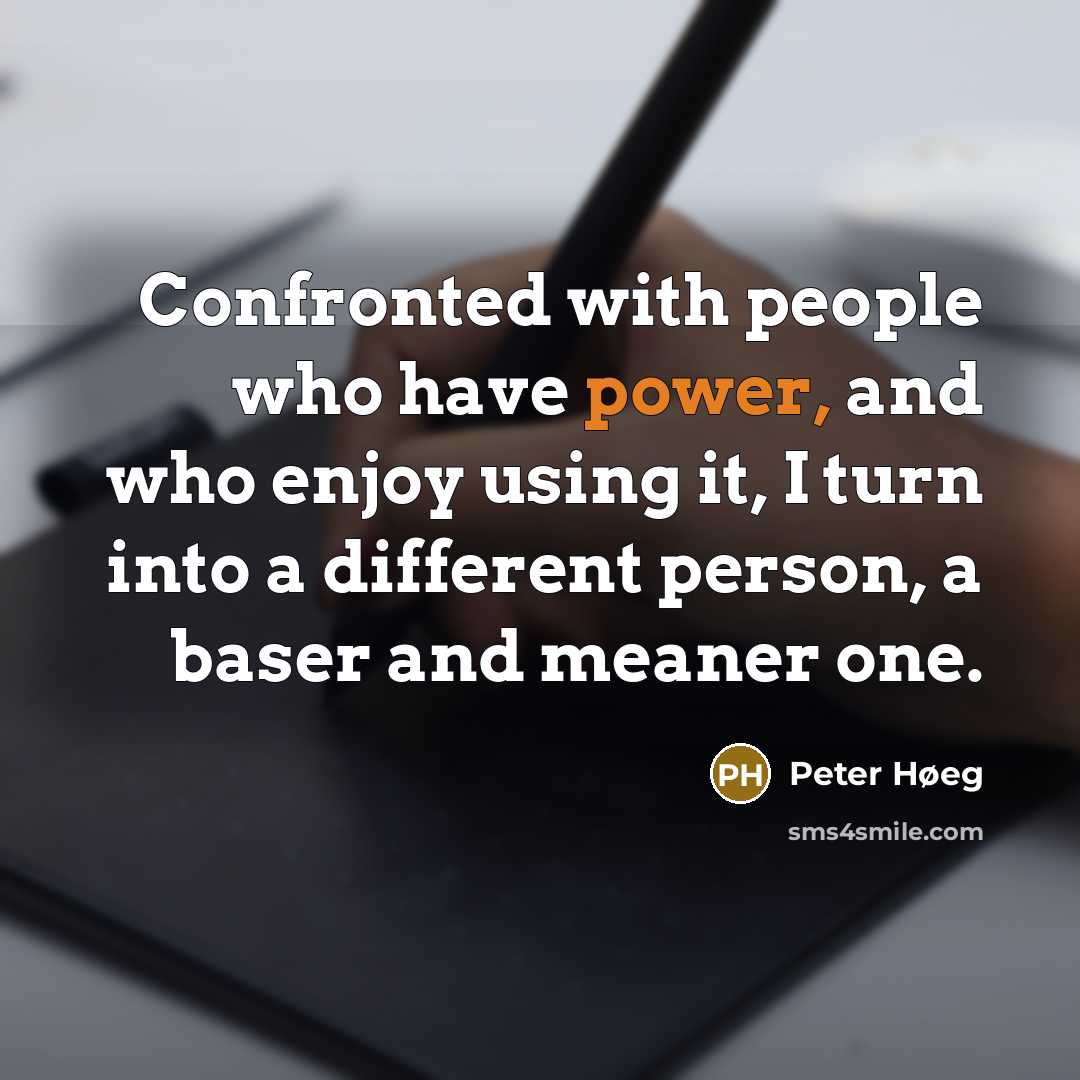 “Confronted with people who have power, and who enjoy using it, I turn into a different person, a baser and meaner one.” quote by Peter Høeg