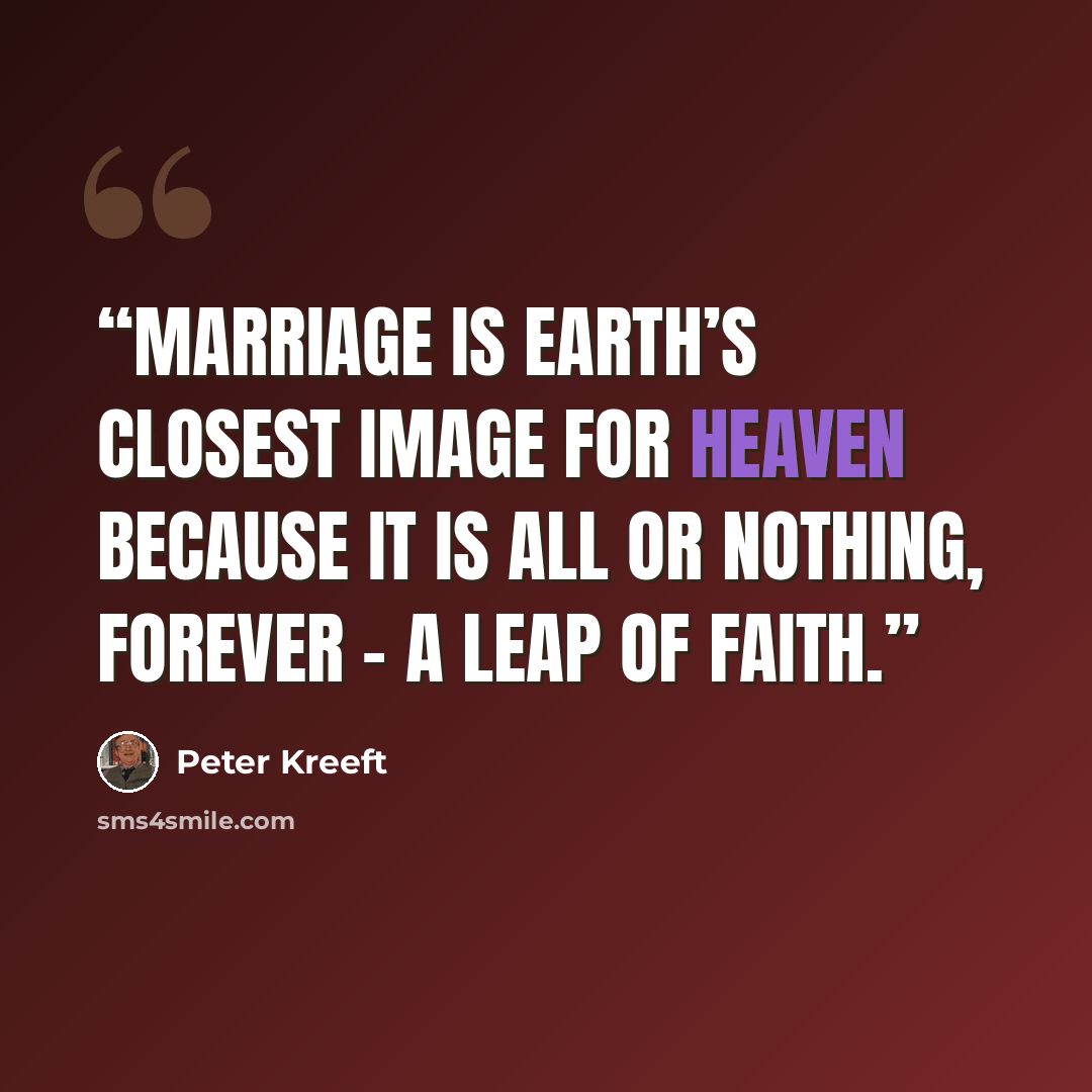 “Marriage is earth’s closest image for Heaven because it is all or nothing, forever - a leap of faith.” quote by Peter Kreeft