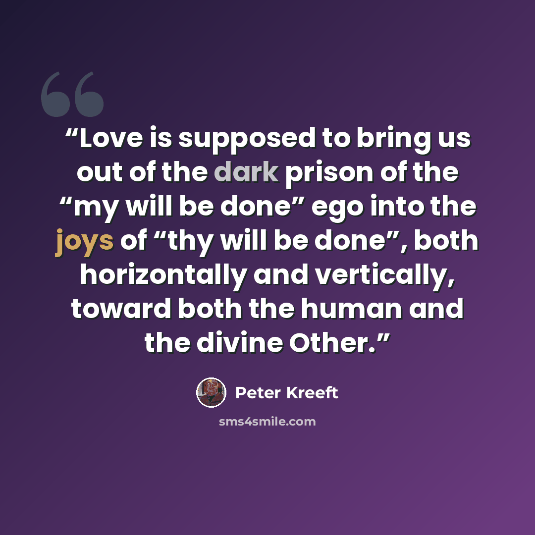 “Love is supposed to bring us out of the dark prison of the “my will be done” ego into the joys of “thy will be done”, both horizontally and vertically, toward both the human and the divine Other.” quote by Peter Kreeft