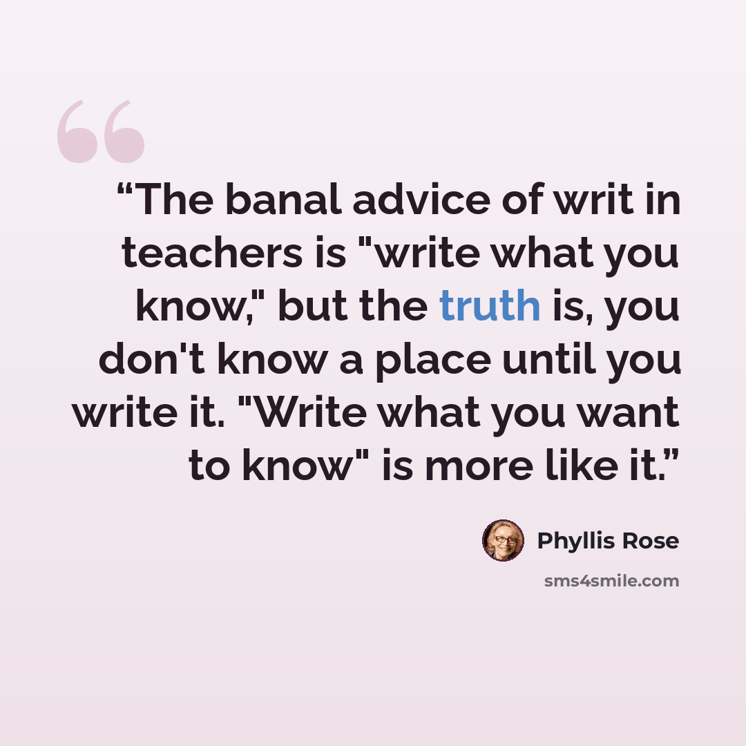 “The banal advice of writ in teachers is "write what you know," but the truth is, you don't know a place until you write it. "Write what you want to know" is more like it.” quote by Phyllis Rose