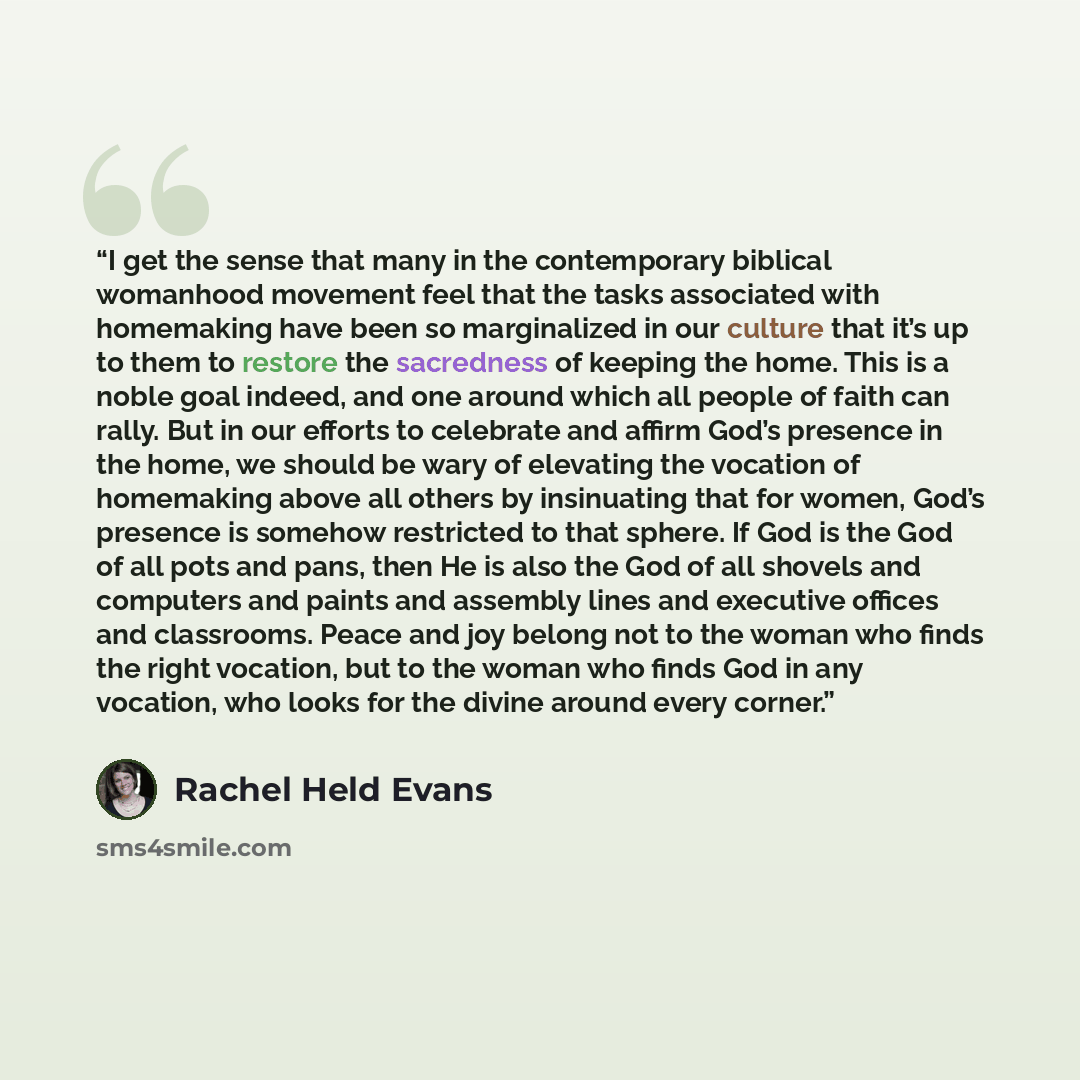 “I get the sense that many in the contemporary biblical womanhood movement feel that the tasks associated with homemaking have been so marginalized in our culture that it’s up to them to restore the sacredness of keeping the home. This is a noble goal indeed, and one around which all people of…” quote by Rachel Held Evans