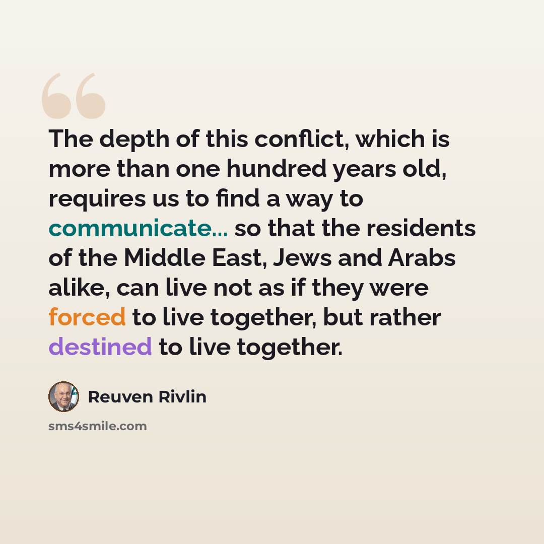 “The depth of this conflict, which is more than one hundred years old, requires us to find a way to communicate... so that the residents of the Middle East, Jews and Arabs alike, can live not as if they were forced to live together, but rather destined to live together.” quote by Reuven Rivlin