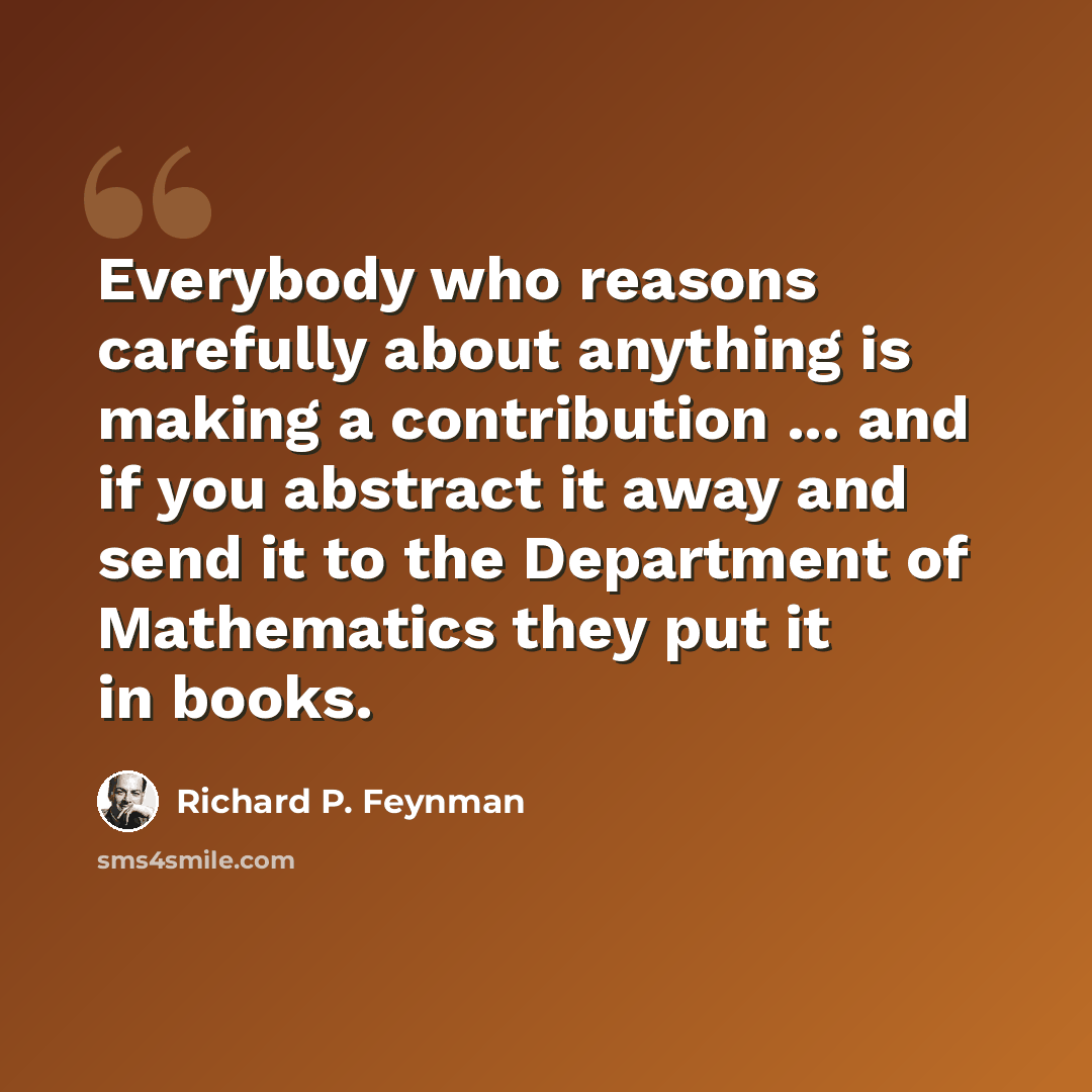 “Everybody who reasons carefully about anything is making a contribution ... and if you abstract it away and send it to the Department of Mathematics they put it in books.” quote by Richard P. Feynman