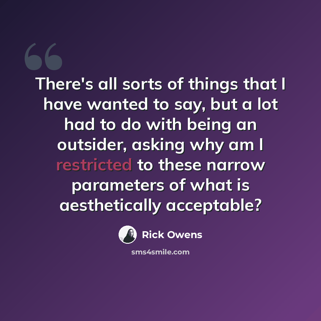 “There's all sorts of things that I have wanted to say, but a lot had to do with being an outsider, asking why am I restricted to these narrow parameters of what is aesthetically acceptable?” quote by Rick Owens