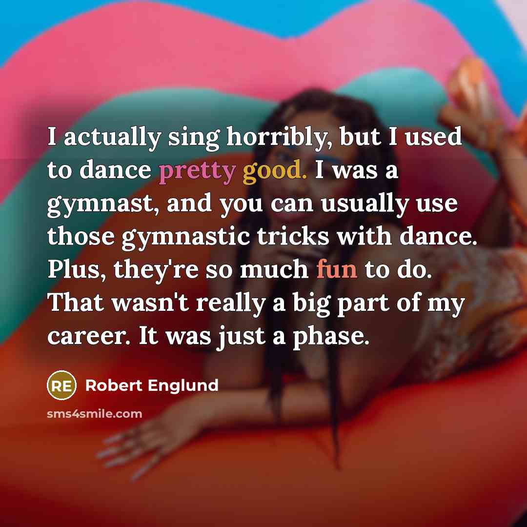 “I actually sing horribly, but I used to dance pretty good. I was a gymnast, and you can usually use those gymnastic tricks with dance. Plus, they're so much fun to do. That wasn't really a big part of my career. It was just a phase.” quote by Robert Englund