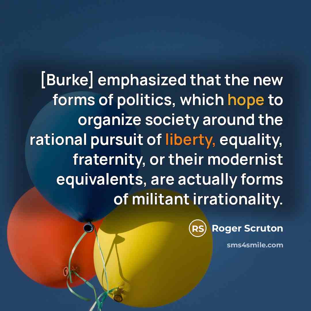 “[Burke] emphasized that the new forms of politics, which hope to organize society around the rational pursuit of liberty, equality, fraternity, or their modernist equivalents, are actually forms of militant irrationality.” quote by Roger Scruton