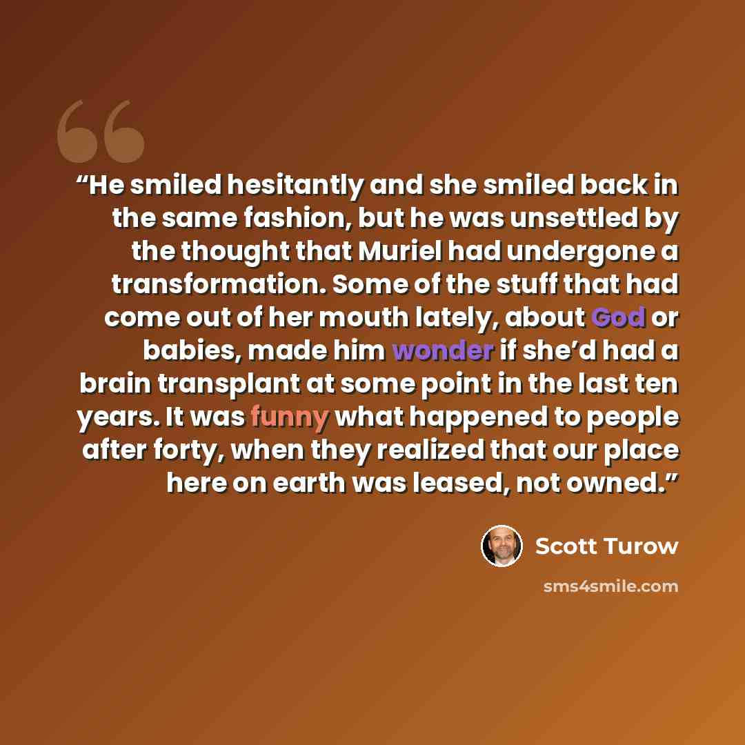 “He smiled hesitantly and she smiled back in the same fashion, but he was unsettled by the thought that Muriel had undergone a transformation. Some of the stuff that had come out of her mouth lately, about God or babies, made him wonder if she’d had a brain transplant at some point in the last ten…” quote by Scott Turow