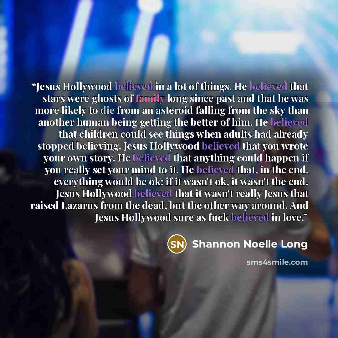 “Jesus Hollywood believed in a lot of things. He believed that stars were ghosts of family long since past and that he was more likely to die from an asteroid falling from the sky than another human being getting the better of him. He believed that children could see things when adults had already…” quote by Shannon Noelle Long