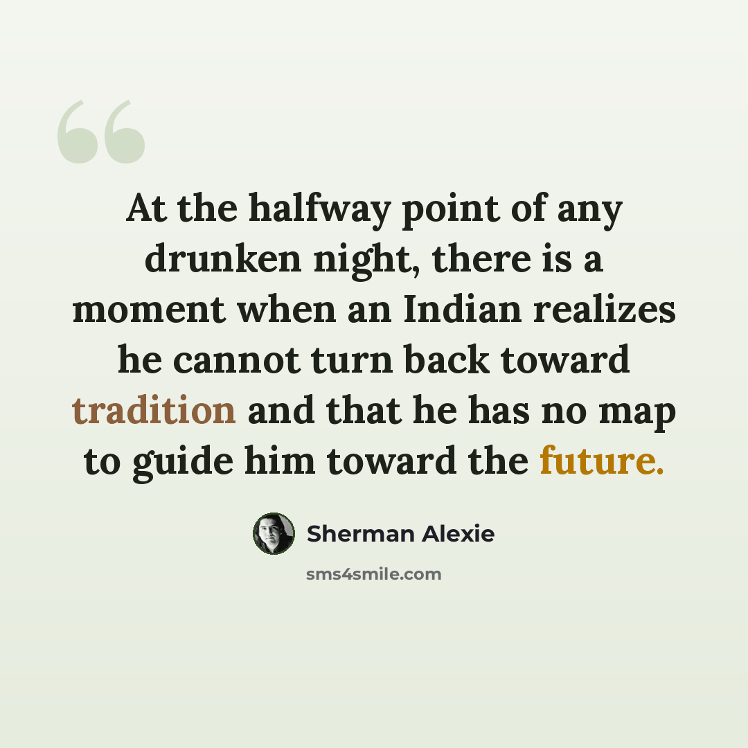 “At the halfway point of any drunken night, there is a moment when an Indian realizes he cannot turn back toward tradition and that he has no map to guide him toward the future.” quote by Sherman Alexie