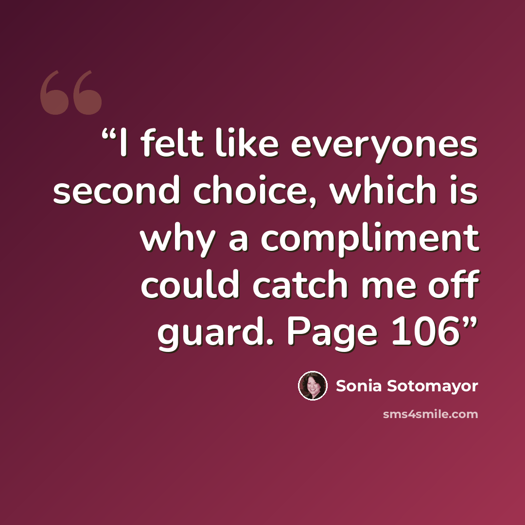 “I felt like everyones second choice, which is why a compliment could catch me off guard. Page 106” quote by Sonia Sotomayor