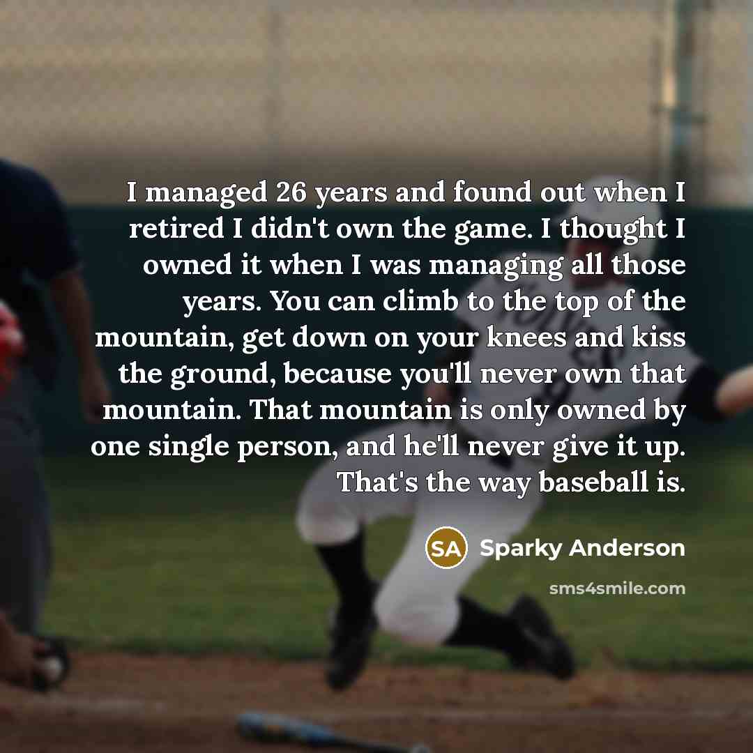 “I managed 26 years and found out when I retired I didn't own the game. I thought I owned it when I was managing all those years. You can climb to the top of the mountain, get down on your knees and kiss the ground, because you'll never own that mountain. That mountain is only owned by one single…” quote by Sparky Anderson