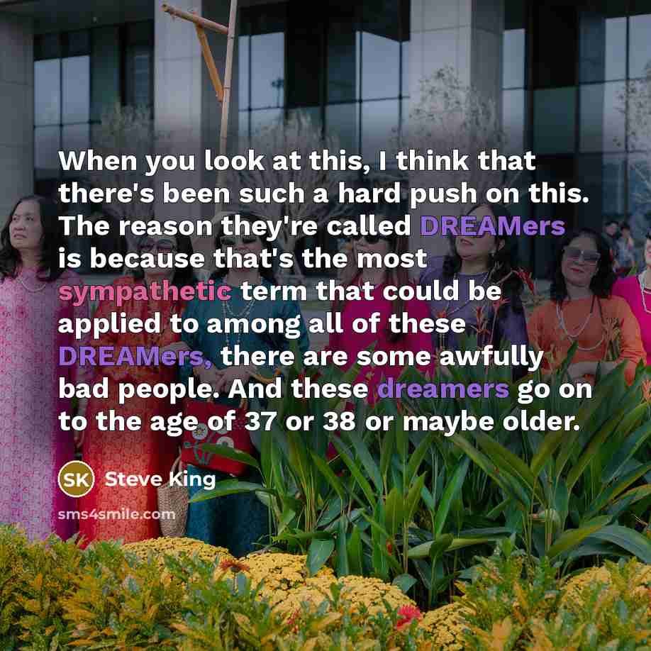 “When you look at this, I think that there's been such a hard push on this. The reason they're called DREAMers is because that's the most sympathetic term that could be applied to among all of these DREAMers, there are some awfully bad people. And these dreamers go on to the age of 37 or 38 or…” quote by Steve King