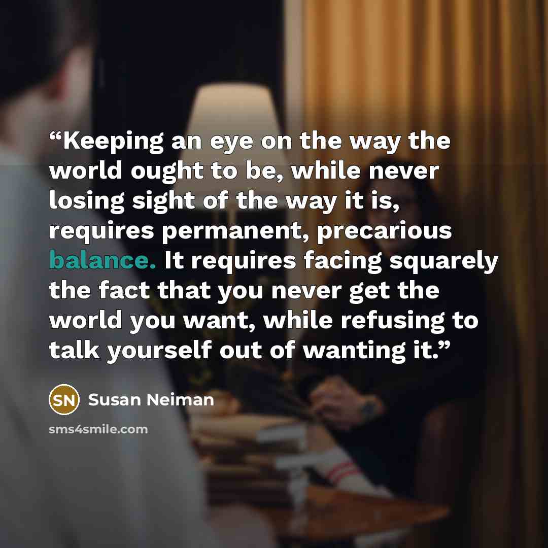 “Keeping an eye on the way the world ought to be, while never losing sight of the way it is, requires permanent, precarious balance. It requires facing squarely the fact that you never get the world you want, while refusing to talk yourself out of wanting it.” quote by Susan Neiman