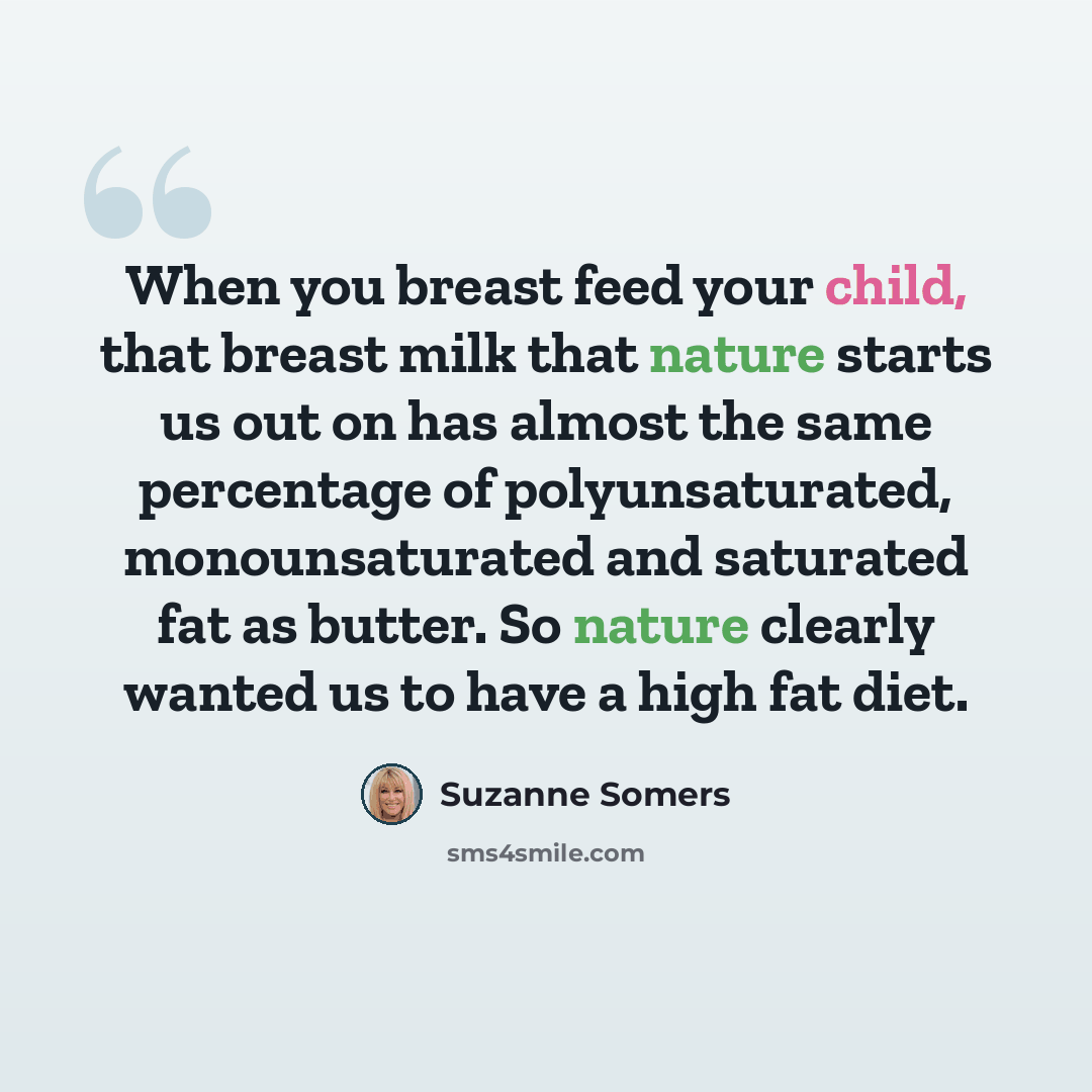 “When you breast feed your child, that breast milk that nature starts us out on has almost the same percentage of polyunsaturated, monounsaturated and saturated fat as butter. So nature clearly wanted us to have a high fat diet.” quote by Suzanne Somers