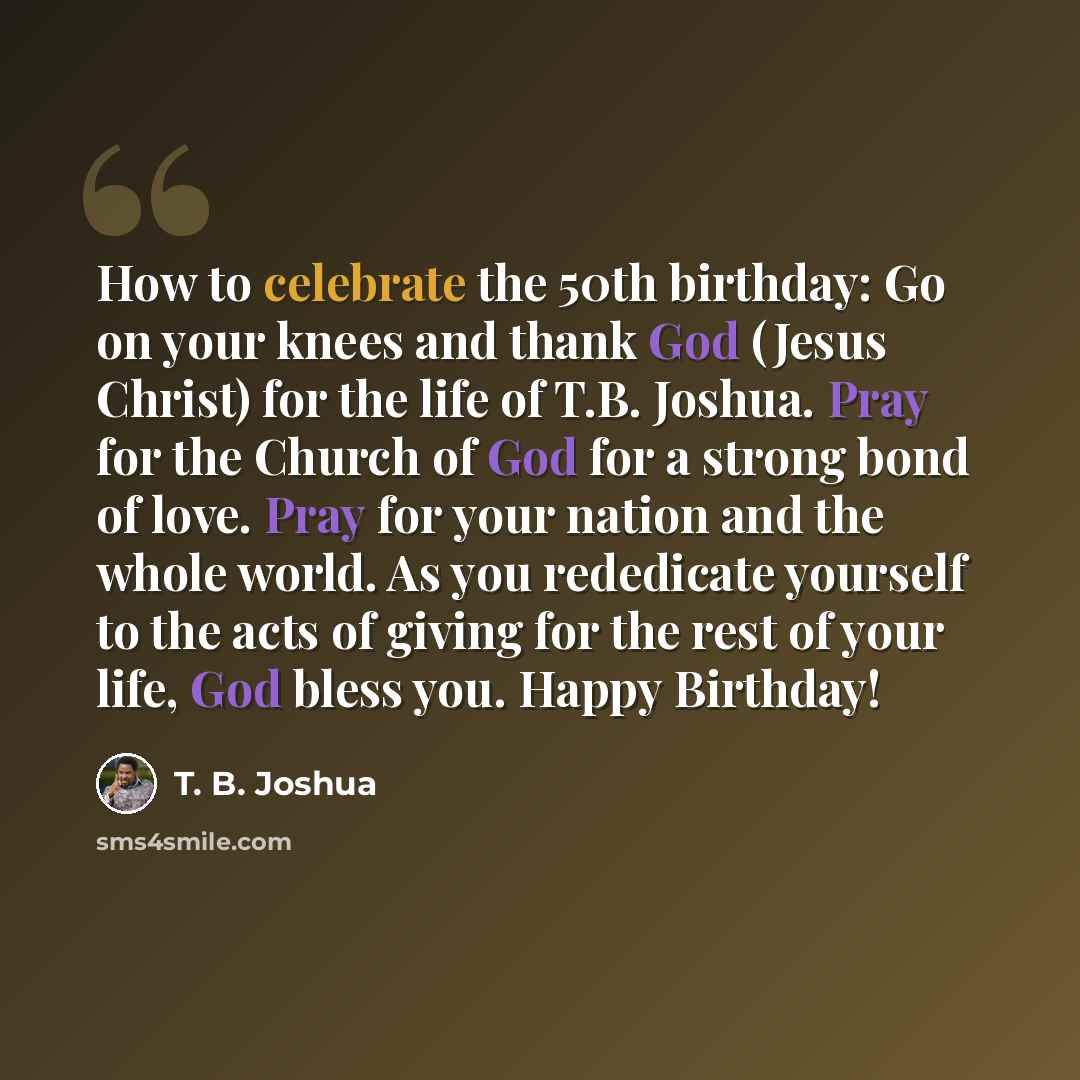 “How to celebrate the 50th birthday: Go on your knees and thank God (Jesus Christ) for the life of T.B. Joshua. Pray for the Church of God for a strong bond of love. Pray for your nation and the whole world. As you rededicate yourself to the acts of giving for the rest of your life, God bless you…” quote by T. B. Joshua
