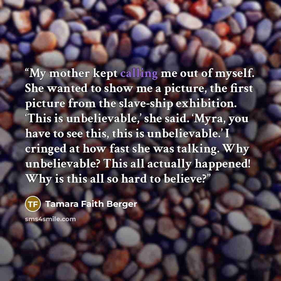 “My mother kept calling me out of myself. She wanted to show me a picture, the first picture from the slave-ship exhibition. ‘This is unbelievable,’ she said. ‘Myra, you have to see this, this is unbelievable.’ I cringed at how fast she was talking. Why unbelievable? This all actually happened! Why…” quote by Tamara Faith Berger
