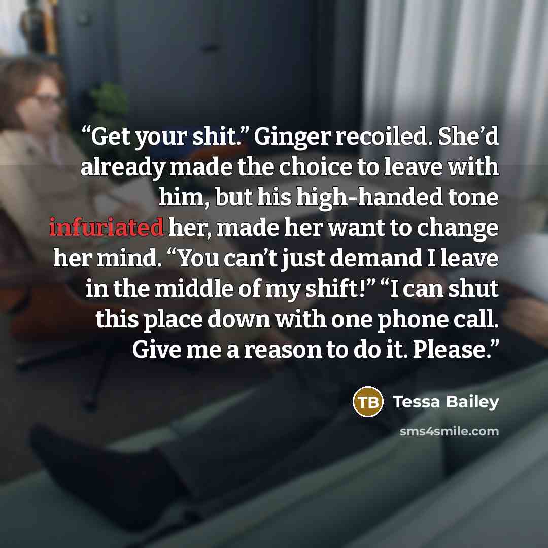 “Get your shit.” Ginger recoiled. She’d already made the choice to leave with him, but his high-handed tone infuriated her, made her want to change her mind. “You can’t just demand I leave in the middle of my shift!” “I can shut this place down with one phone call. Give me a reason to do it. Please.” quote by Tessa Bailey