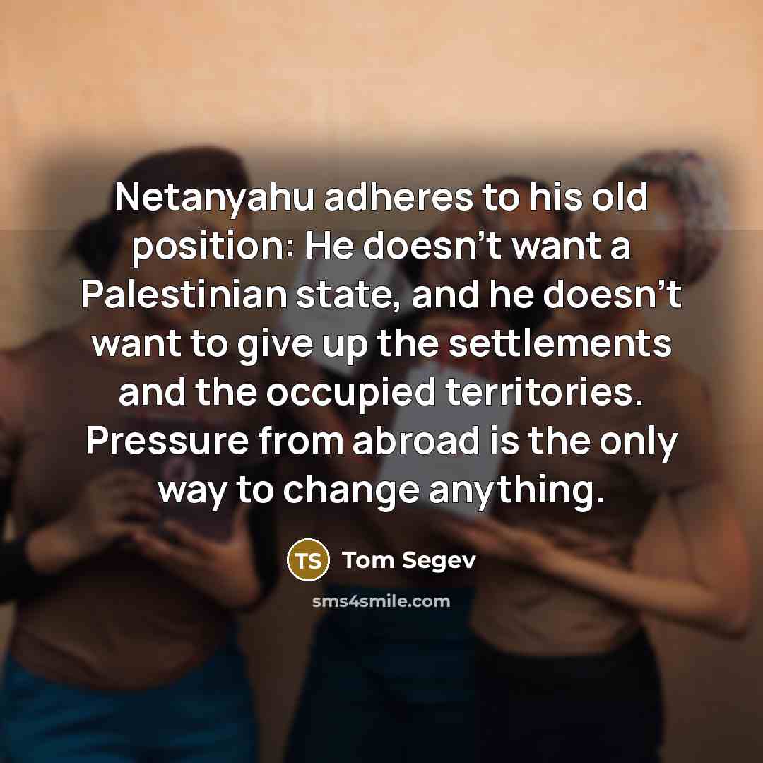 “Netanyahu adheres to his old position: He doesn't want a Palestinian state, and he doesn't want to give up the settlements and the occupied territories. Pressure from abroad is the only way to change anything.” quote by Tom Segev