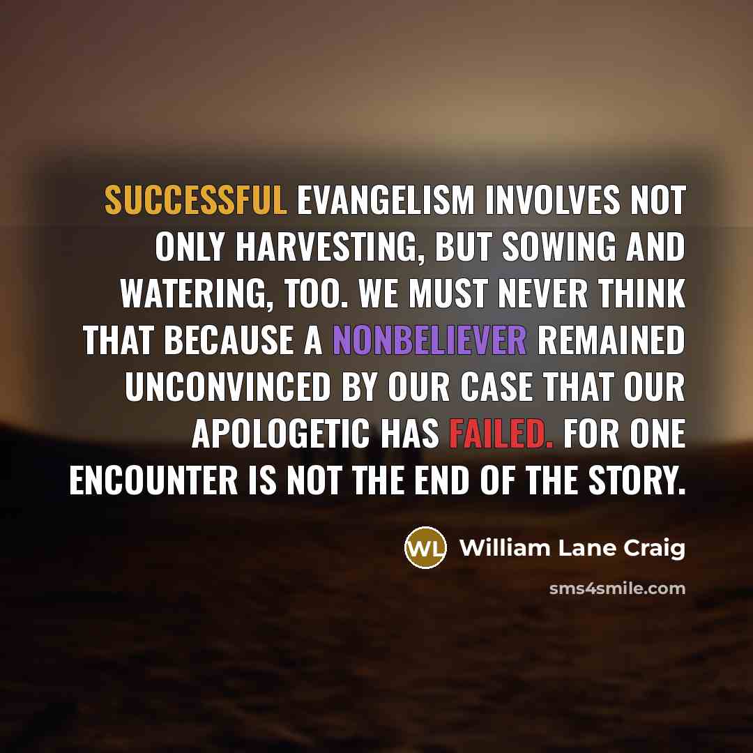 “Successful evangelism involves not only harvesting, but sowing and watering, too. We must never think that because a nonbeliever remained unconvinced by our case that our apologetic has failed. For one encounter is not the end of the story.” quote by William Lane Craig