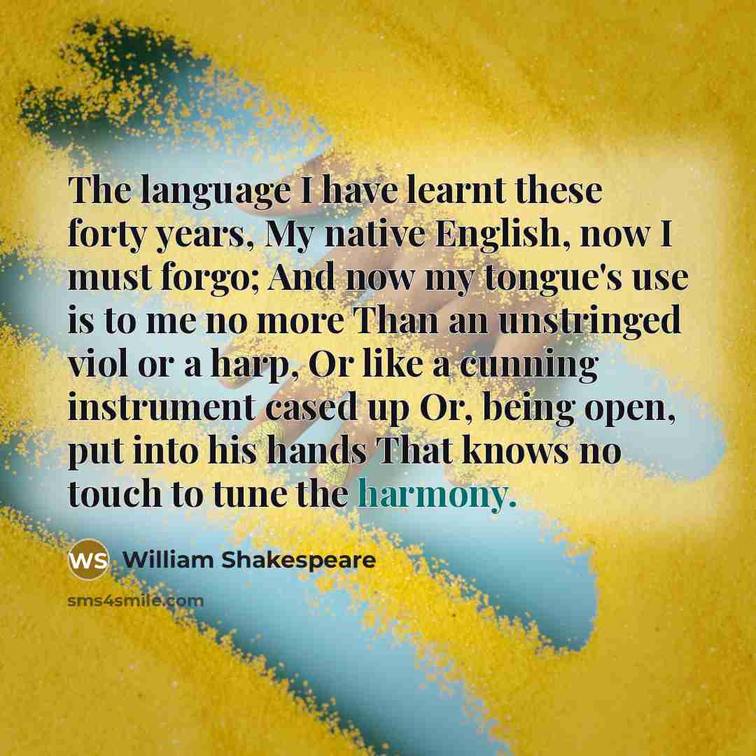 “The language I have learnt these forty years, My native English, now I must forgo; And now my tongue's use is to me no more Than an unstringed viol or a harp, Or like a cunning instrument cased up Or, being open, put into his hands That knows no touch to tune the harmony.” quote by William Shakespeare