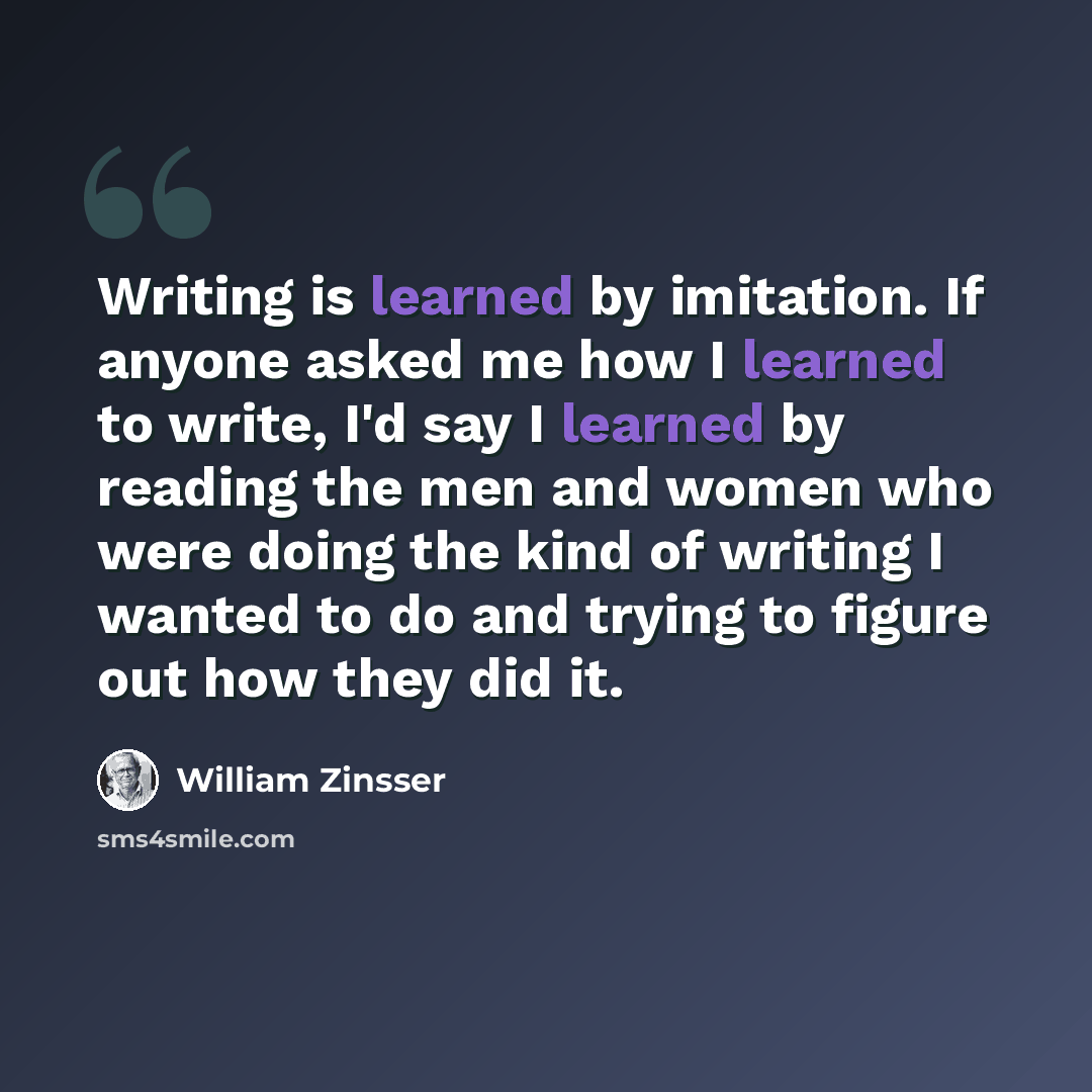 “Writing is learned by imitation. If anyone asked me how I learned to write, I'd say I learned by reading the men and women who were doing the kind of writing I wanted to do and trying to figure out how they did it.” quote by William Zinsser