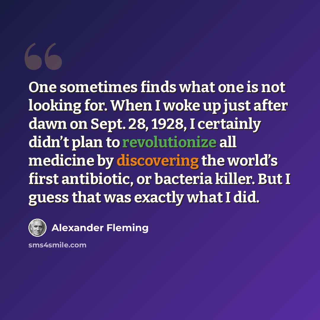 “One sometimes finds what one is not looking for. When I woke up just after dawn on Sept. 28, 1928, I certainly didn’t plan to revolutionize all medicine by discovering the world’s first antibiotic, or bacteria killer. But I guess that was exactly what I did.” quote by Alexander Fleming