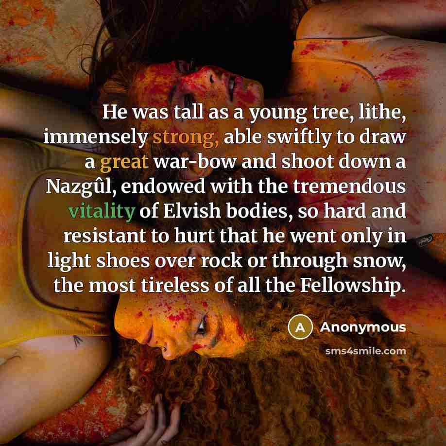 “He was tall as a young tree, lithe, immensely strong, able swiftly to draw a great war-bow and shoot down a Nazgûl, endowed with the tremendous vitality of Elvish bodies, so hard and resistant to hurt that he went only in light shoes over rock or through snow, the most tireless of all the…” quote by Anonymous