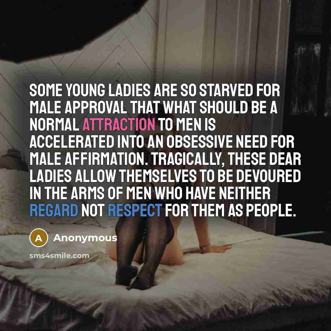 “Some young ladies are so starved for male approval that what should be a normal attraction to men is accelerated into an obsessive need for male affirmation. Tragically, these dear ladies allow themselves to be devoured in the arms of men who have neither regard not respect for them as people.” quote by Anonymous