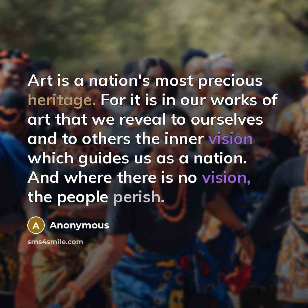 “Art is a nation's most precious heritage. For it is in our works of art that we reveal to ourselves and to others the inner vision which guides us as a nation. And where there is no vision, the people perish.” quote by Anonymous