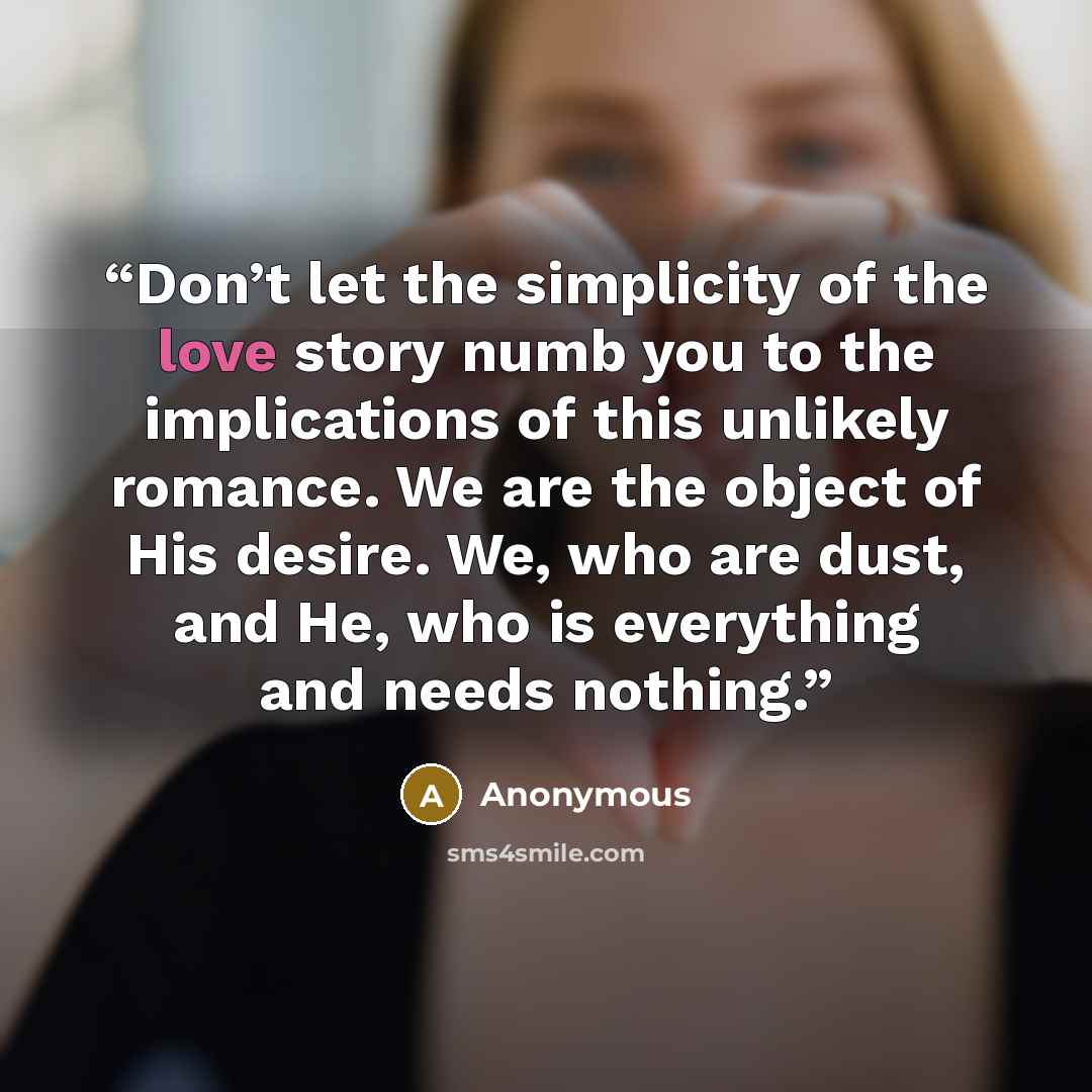 “Don’t let the simplicity of the love story numb you to the implications of this unlikely romance. We are the object of His desire. We, who are dust, and He, who is everything and needs nothing.” quote by Anonymous