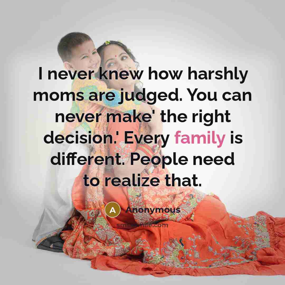 “I never knew how harshly moms are judged. You can never make' the right decision.' Every family is different. People need to realize that.” quote by Anonymous