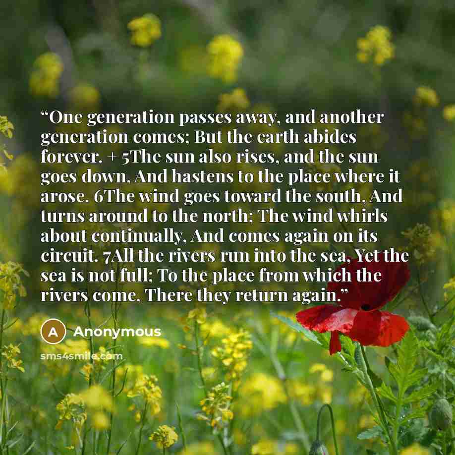 “One generation passes away, and another generation comes; But the earth abides forever. + 5The sun also rises, and the sun goes down, And hastens to the place where it arose. 6The wind goes toward the south, And turns around to the north; The wind whirls about continually, And comes again on its…” quote by Anonymous