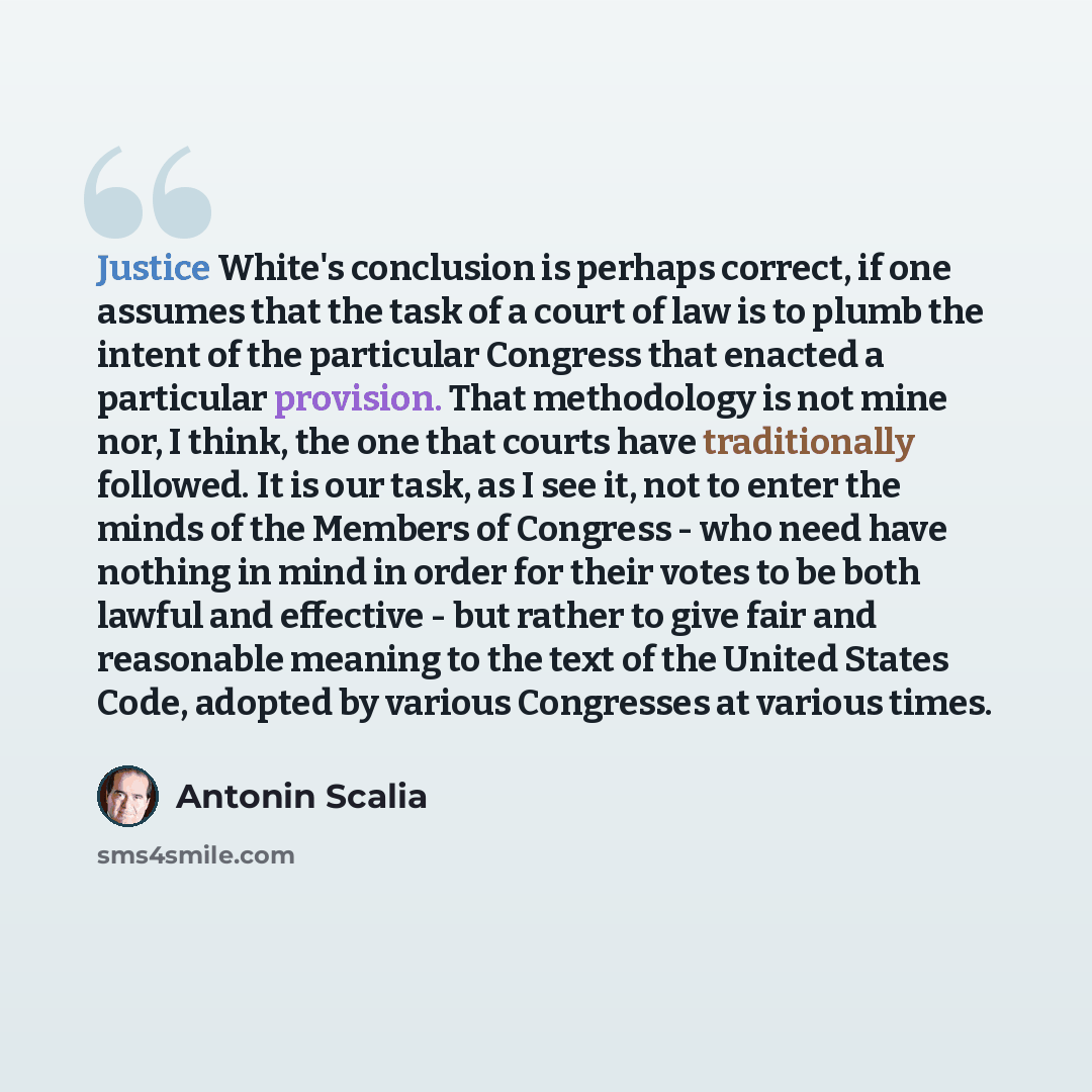 “Justice White's conclusion is perhaps correct, if one assumes that the task of a court of law is to plumb the intent of the particular Congress that enacted a particular provision. That methodology is not mine nor, I think, the one that courts have traditionally followed. It is our task, as I see…” quote by Antonin Scalia
