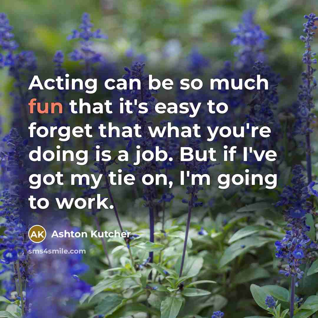 “Acting can be so much fun that it's easy to forget that what you're doing is a job. But if I've got my tie on, I'm going to work.” quote by Ashton Kutcher