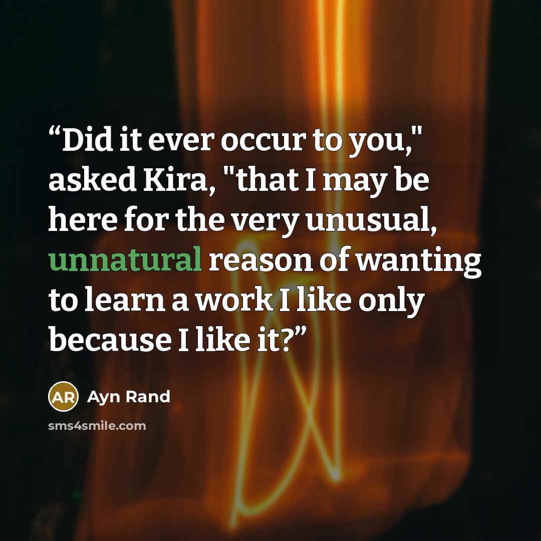 “Did it ever occur to you," asked Kira, "that I may be here for the very unusual, unnatural reason of wanting to learn a work I like only because I like it?” quote by Ayn Rand