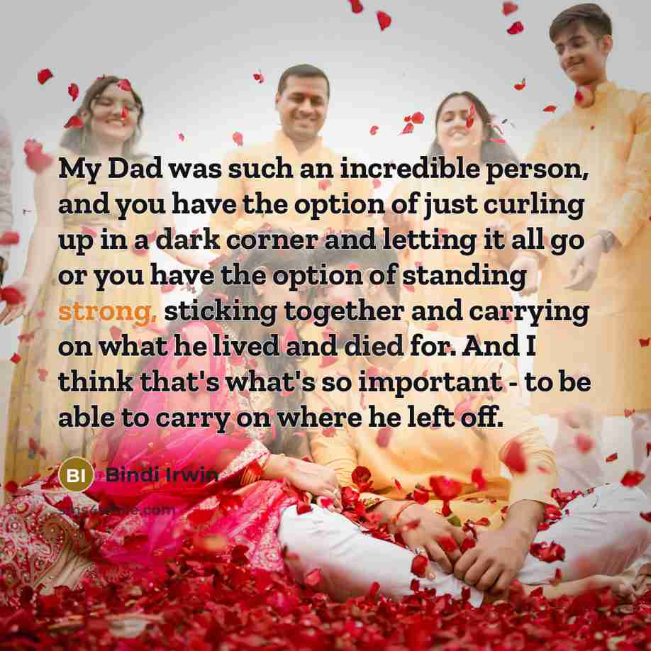 “My Dad was such an incredible person, and you have the option of just curling up in a dark corner and letting it all go or you have the option of standing strong, sticking together and carrying on what he lived and died for. And I think that's what's so important - to be able to carry on where he…” quote by Bindi Irwin